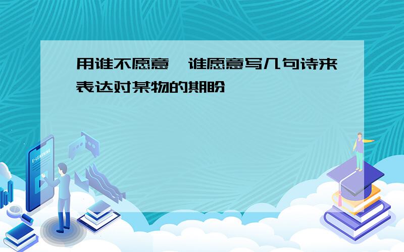 用谁不愿意,谁愿意写几句诗来表达对某物的期盼