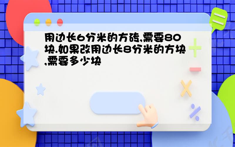 用边长6分米的方砖,需要80块.如果改用边长8分米的方块,需要多少块