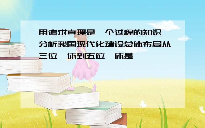 用追求真理是一个过程的知识,分析我国现代化建设总体布局从三位一体到五位一体是