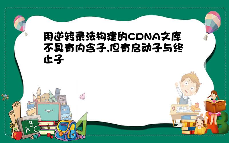 用逆转录法构建的CDNA文库不具有内含子,但有启动子与终止子