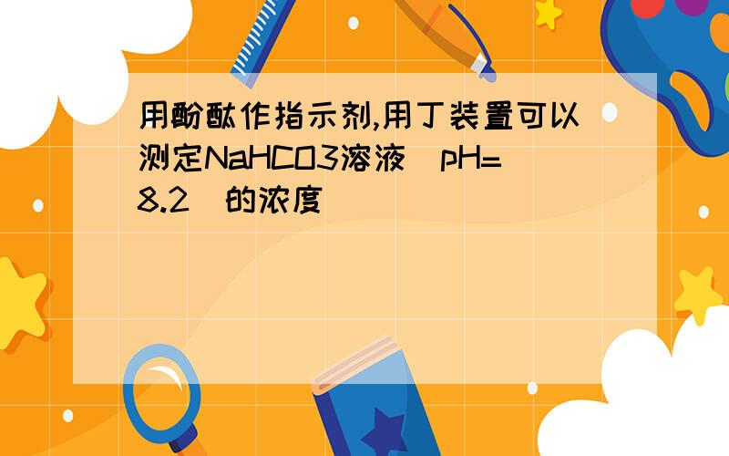 用酚酞作指示剂,用丁装置可以测定NaHCO3溶液(pH=8.2)的浓度