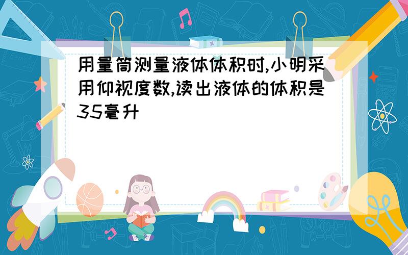 用量筒测量液体体积时,小明采用仰视度数,读出液体的体积是35毫升