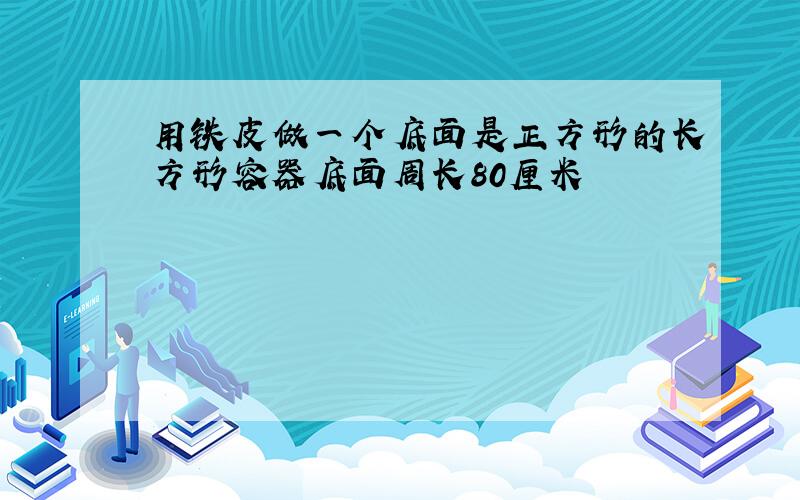 用铁皮做一个底面是正方形的长方形容器底面周长80厘米