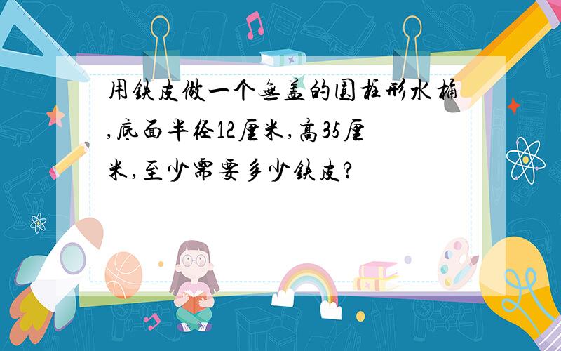 用铁皮做一个无盖的圆柱形水桶,底面半径12厘米,高35厘米,至少需要多少铁皮?