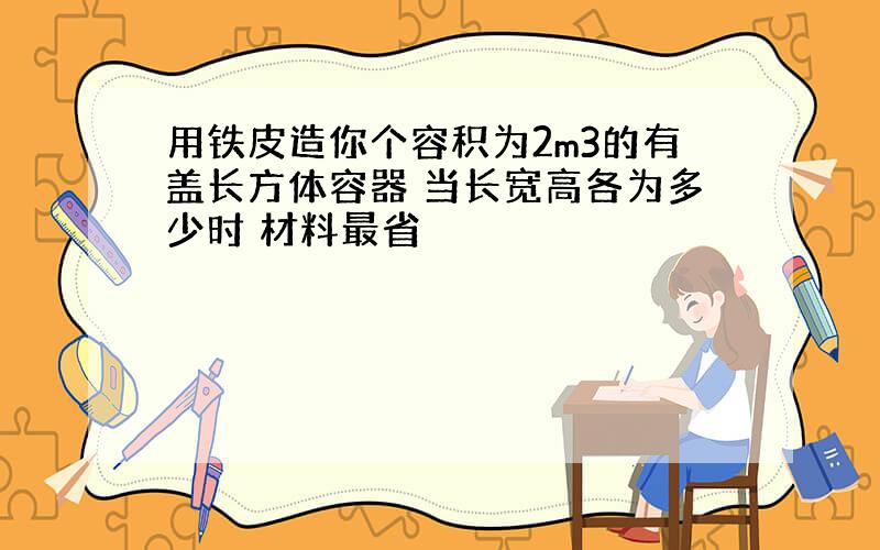 用铁皮造你个容积为2m3的有盖长方体容器 当长宽高各为多少时 材料最省