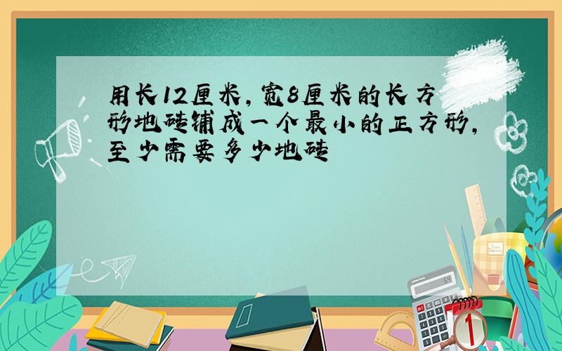 用长12厘米,宽8厘米的长方形地砖铺成一个最小的正方形,至少需要多少地砖