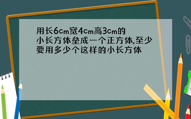 用长6cm宽4cm高3cm的小长方体垒成一个正方体,至少要用多少个这样的小长方体