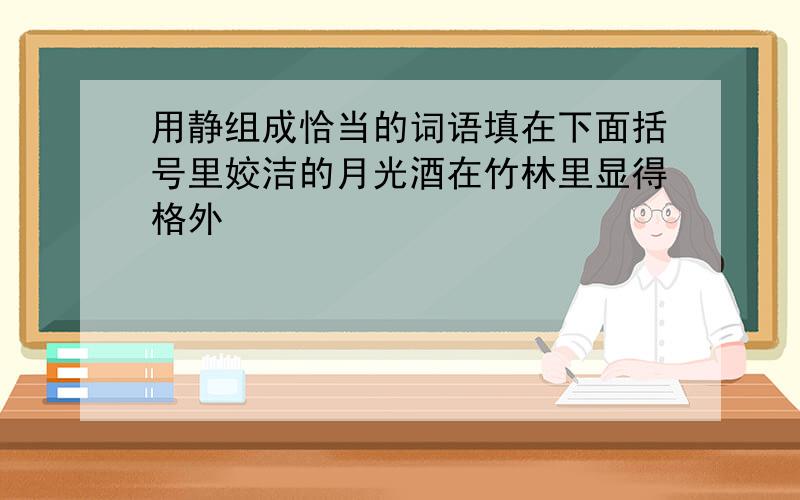 用静组成恰当的词语填在下面括号里姣洁的月光酒在竹林里显得格外