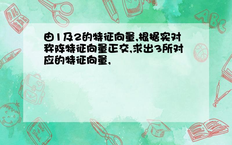 由1及2的特征向量,根据实对称阵特征向量正交,求出3所对应的特征向量,