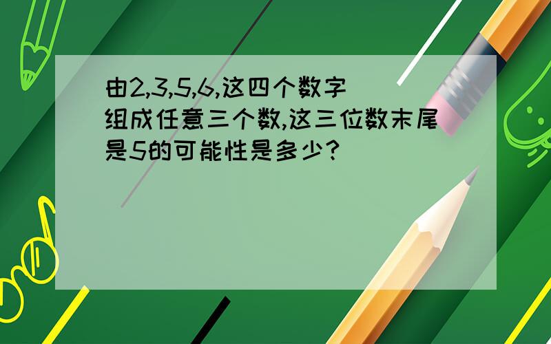 由2,3,5,6,这四个数字组成任意三个数,这三位数末尾是5的可能性是多少?