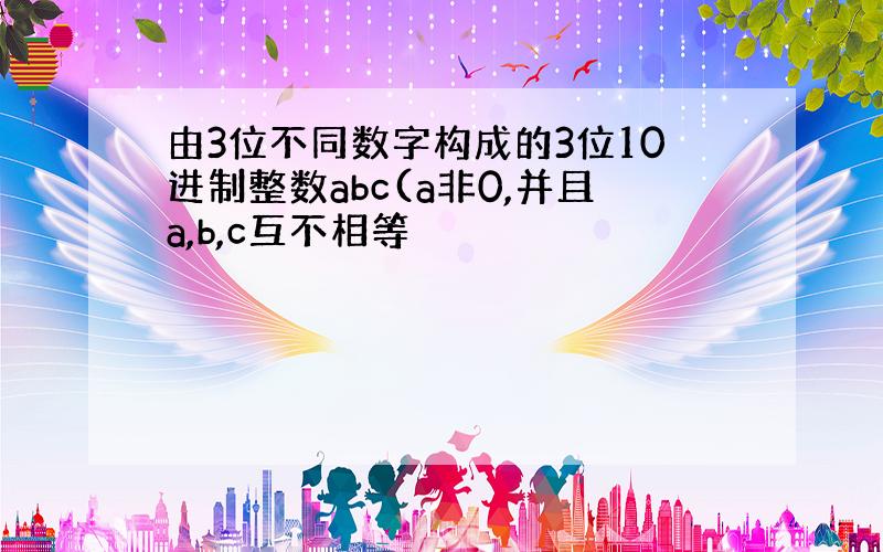 由3位不同数字构成的3位10进制整数abc(a非0,并且a,b,c互不相等