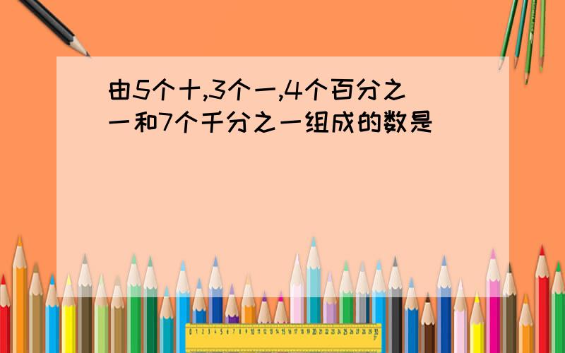 由5个十,3个一,4个百分之一和7个千分之一组成的数是