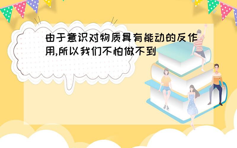 由于意识对物质具有能动的反作用,所以我们不怕做不到