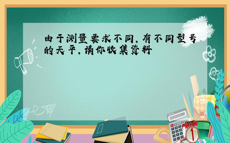 由于测量要求不同,有不同型号的天平,请你收集资料