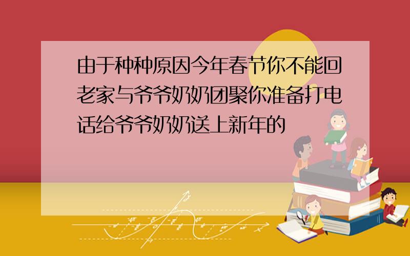 由于种种原因今年春节你不能回老家与爷爷奶奶团聚你准备打电话给爷爷奶奶送上新年的