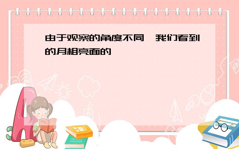 由于观察的角度不同,我们看到的月相亮面的