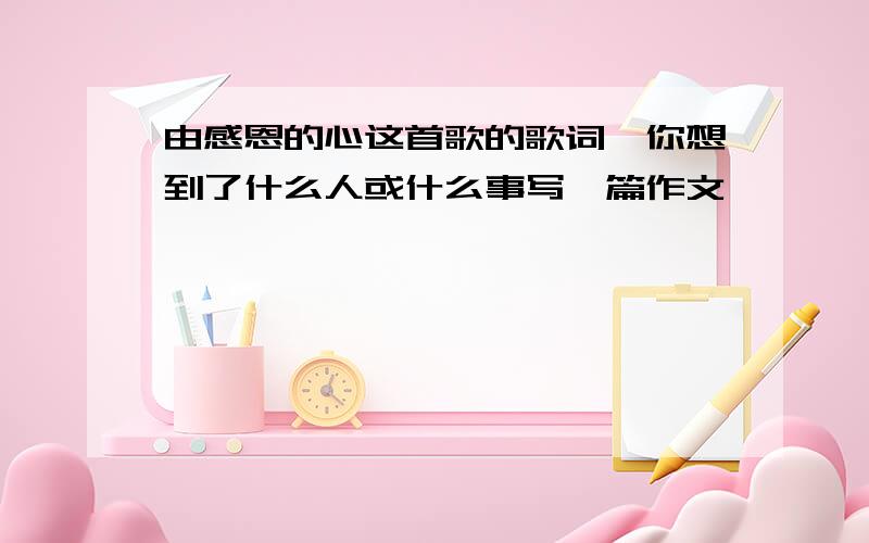 由感恩的心这首歌的歌词,你想到了什么人或什么事写一篇作文