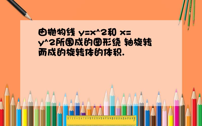 由抛物线 y=x^2和 x=y^2所围成的图形绕 轴旋转而成的旋转体的体积.