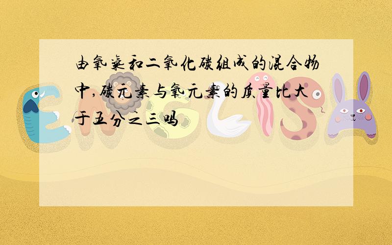 由氧气和二氧化碳组成的混合物中,碳元素与氧元素的质量比大于五分之三吗