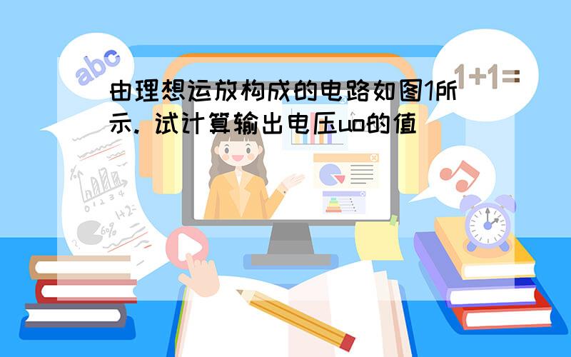 由理想运放构成的电路如图1所示. 试计算输出电压uo的值