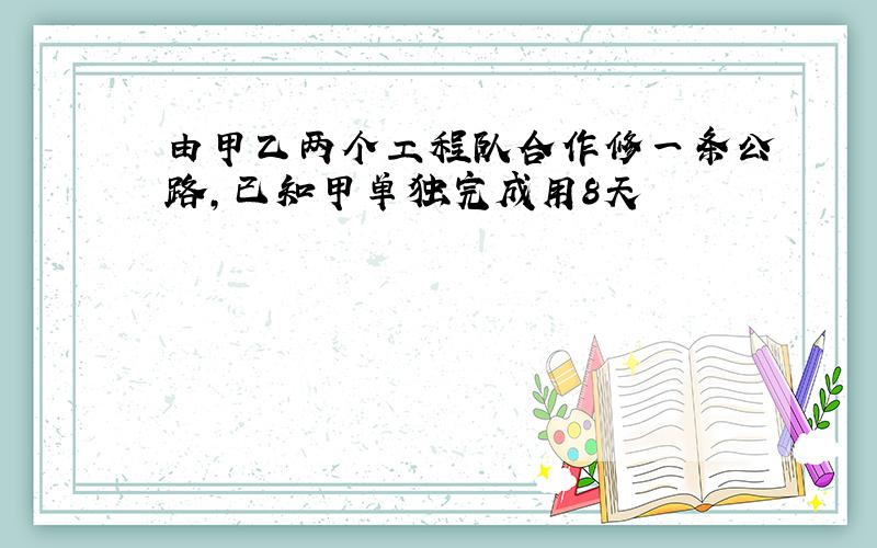 由甲乙两个工程队合作修一条公路,已知甲单独完成用8天