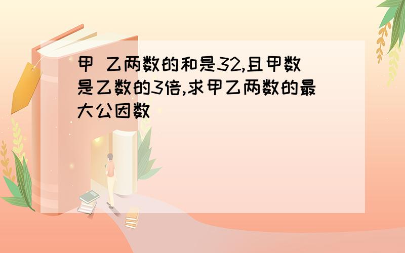 甲 乙两数的和是32,且甲数是乙数的3倍,求甲乙两数的最大公因数