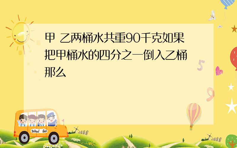 甲 乙两桶水共重90千克如果把甲桶水的四分之一倒入乙桶 那么