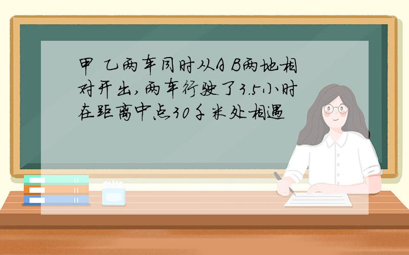 甲 乙两车同时从A B两地相对开出,两车行驶了3.5小时在距离中点30千米处相遇