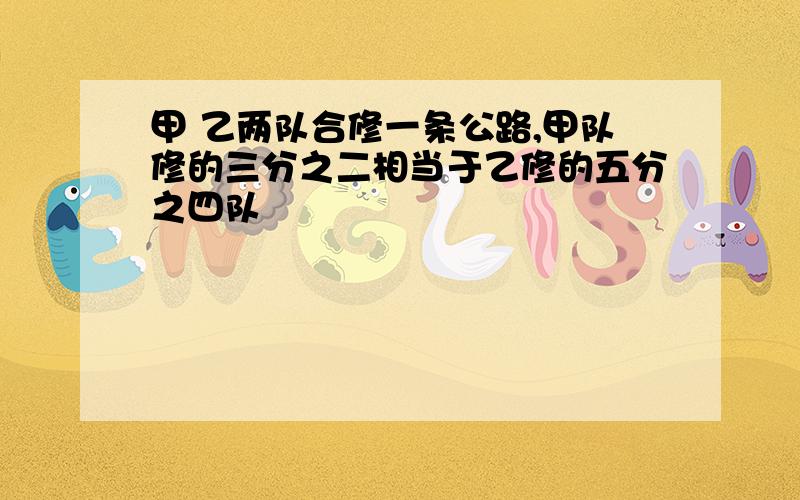 甲 乙两队合修一条公路,甲队修的三分之二相当于乙修的五分之四队