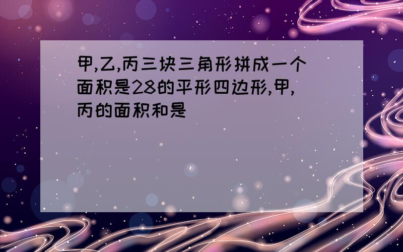 甲,乙,丙三块三角形拼成一个面积是28的平形四边形,甲,丙的面积和是