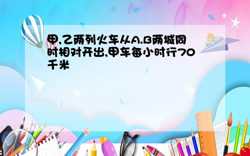 甲,乙两列火车从A.B两城同时相对开出,甲车每小时行70千米