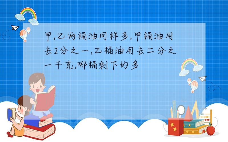 甲,乙两桶油同样多,甲桶油用去2分之一,乙桶油用去二分之一千克,哪桶剩下的多