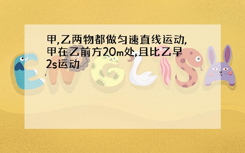 甲,乙两物都做匀速直线运动,甲在乙前方20m处,且比乙早2s运动