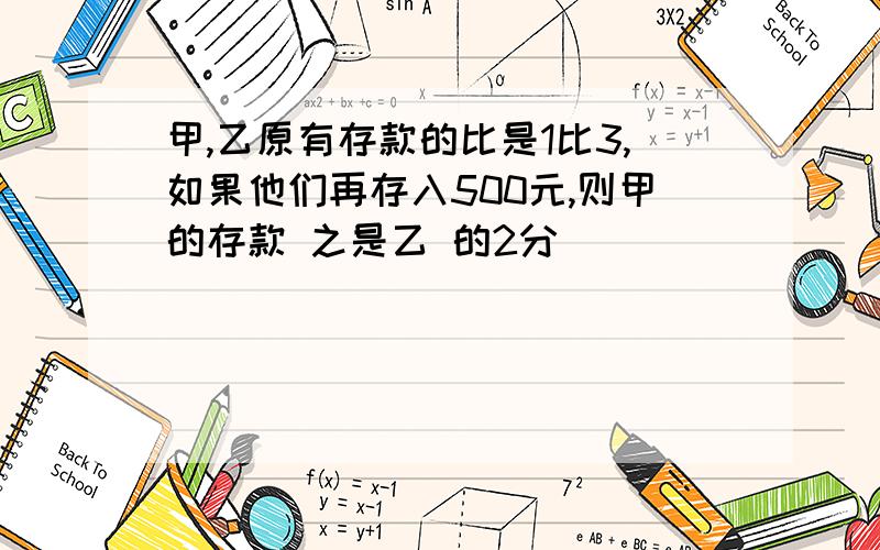 甲,乙原有存款的比是1比3,如果他们再存入500元,则甲的存款 之是乙 的2分