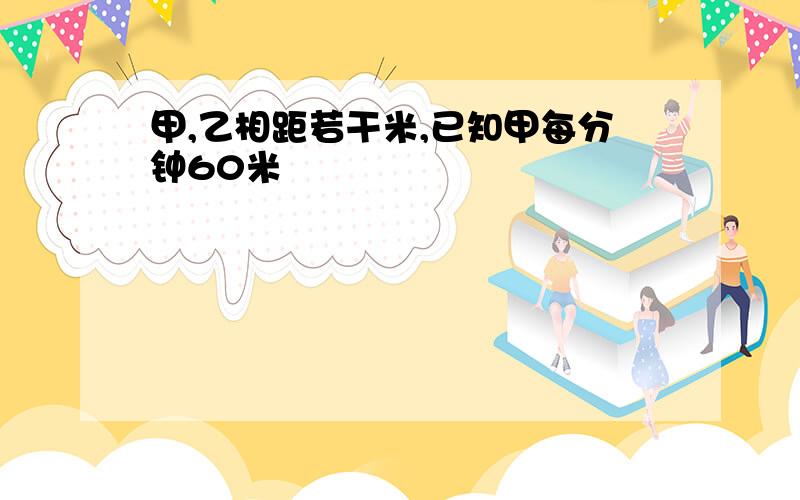 甲,乙相距若干米,已知甲每分钟60米