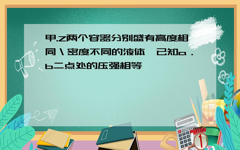 甲.Z两个容器分别盛有高度相同＼密度不同的液体,已知a．b二点处的压强相等