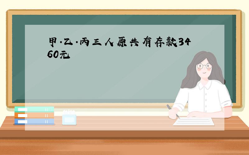 甲.乙.丙三人原共有存款3460元