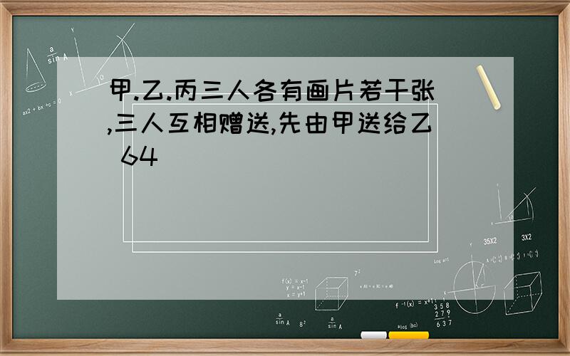 甲.乙.丙三人各有画片若干张,三人互相赠送,先由甲送给乙 64