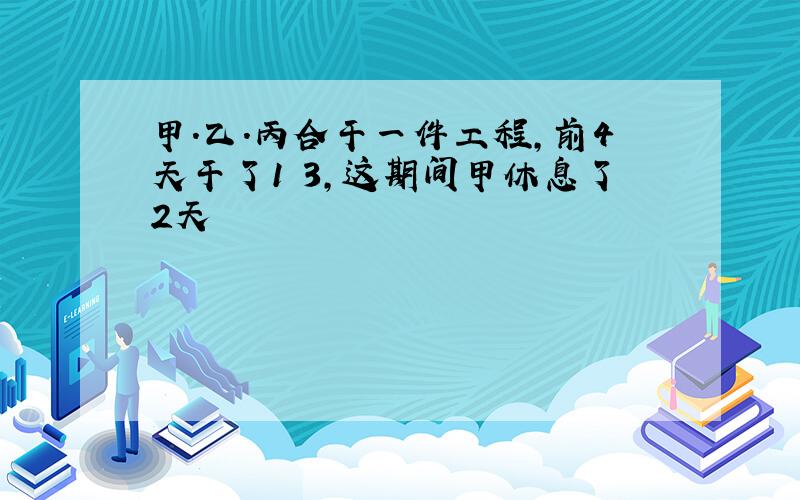 甲.乙.丙合干一件工程,前4天干了1 3,这期间甲休息了2天