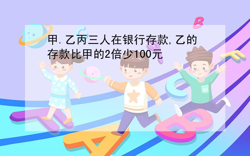 甲.乙丙三人在银行存款,乙的存款比甲的2倍少100元