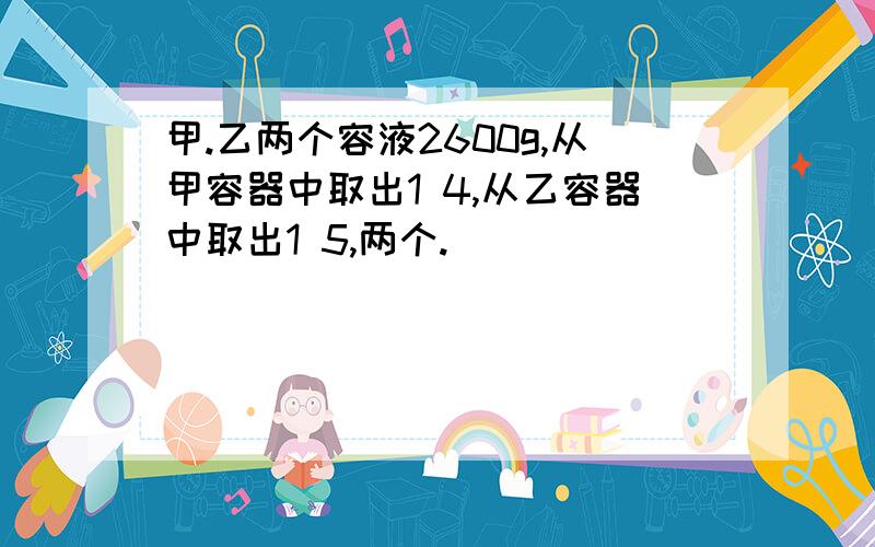 甲.乙两个容液2600g,从甲容器中取出1 4,从乙容器中取出1 5,两个.