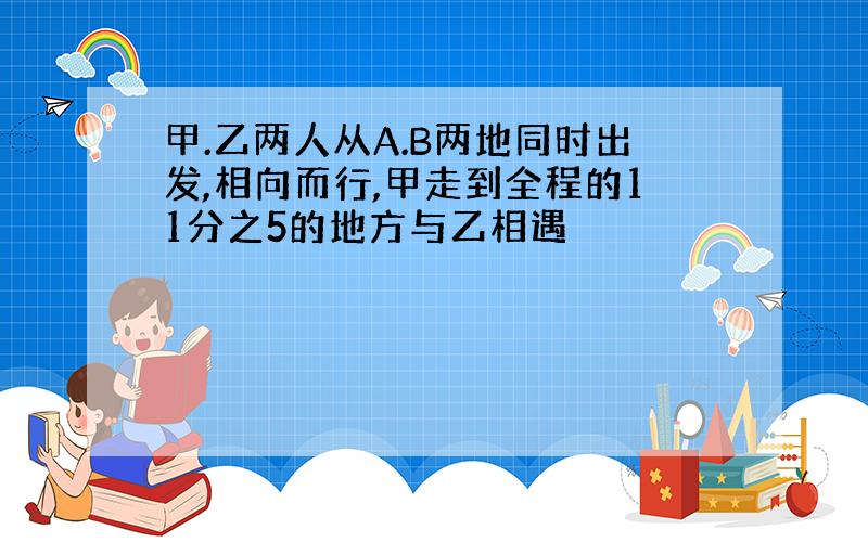 甲.乙两人从A.B两地同时出发,相向而行,甲走到全程的11分之5的地方与乙相遇