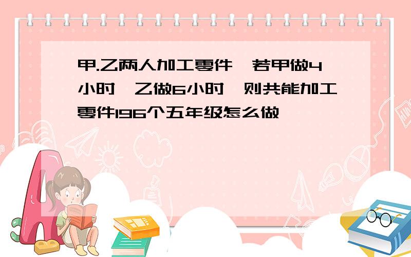 甲.乙两人加工零件,若甲做4小时,乙做6小时,则共能加工零件196个五年级怎么做