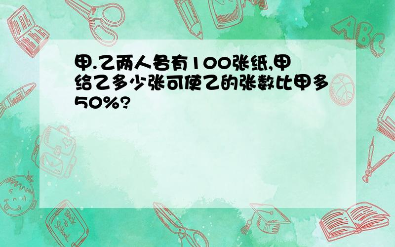 甲.乙两人各有100张纸,甲给乙多少张可使乙的张数比甲多50%?