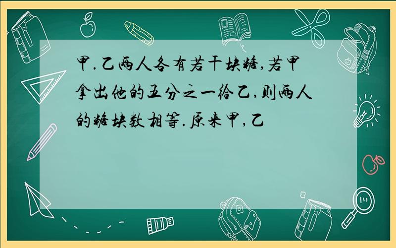 甲.乙两人各有若干块糖,若甲拿出他的五分之一给乙,则两人的糖块数相等.原来甲,乙