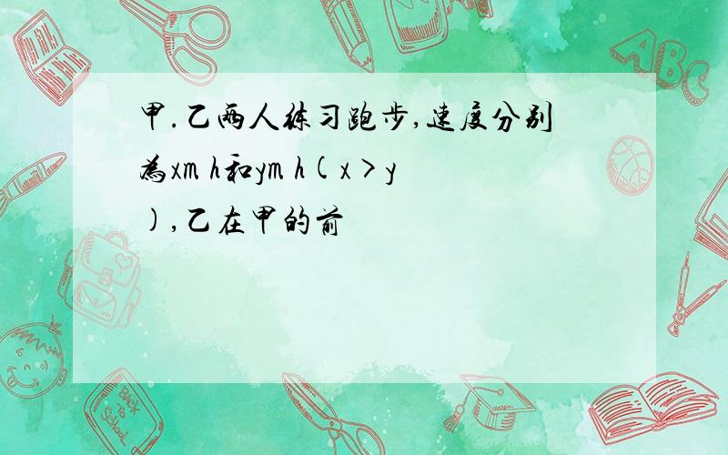 甲.乙两人练习跑步,速度分别为xm h和ym h(x>y),乙在甲的前