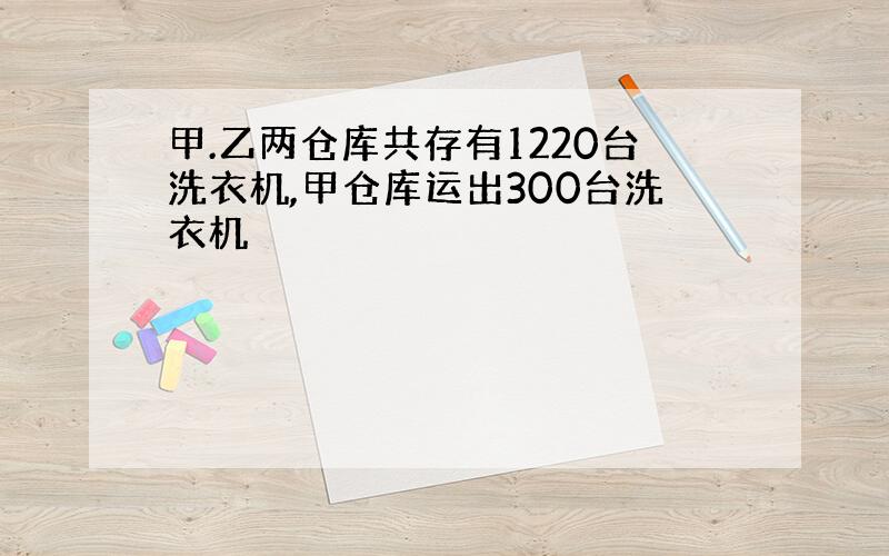 甲.乙两仓库共存有1220台洗衣机,甲仓库运出300台洗衣机