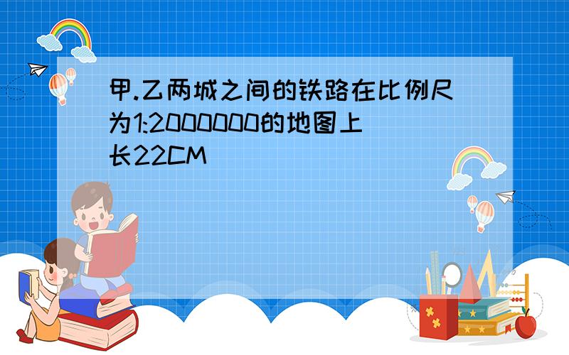 甲.乙两城之间的铁路在比例尺为1:2000000的地图上长22CM