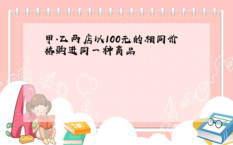 甲.乙两店以100元的相同价格购进同一种商品