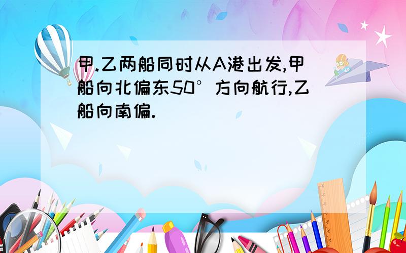 甲.乙两船同时从A港出发,甲船向北偏东50°方向航行,乙船向南偏.